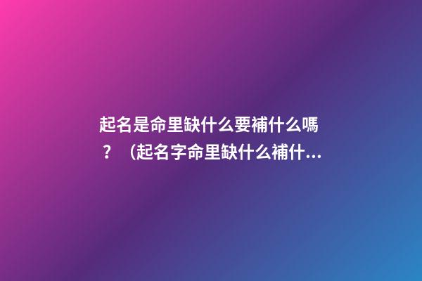 起名是命里缺什么要補什么嗎？（起名字命里缺什么補什么嗎）